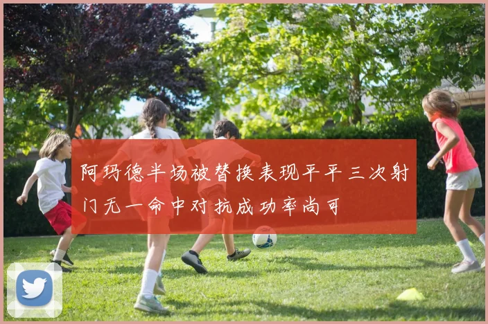 阿玛德半场被替换表现平平三次射门无一命中对抗成功率尚可