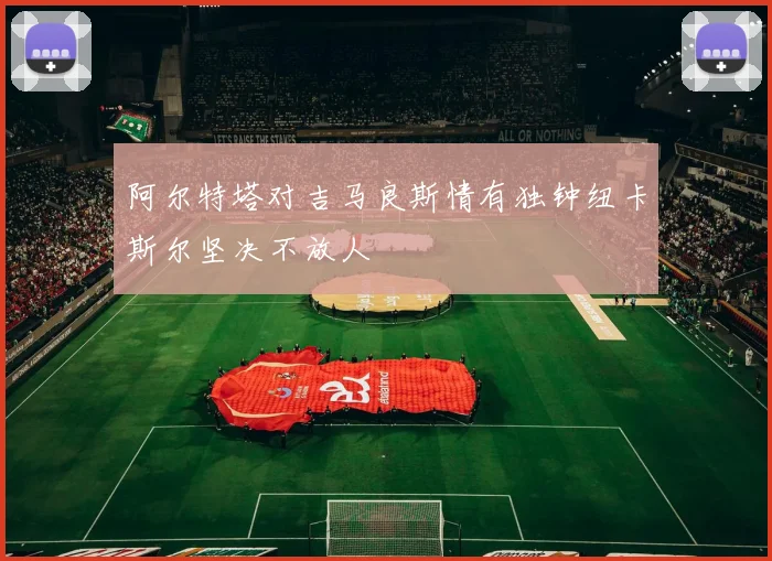 阿尔特塔对吉马良斯情有独钟纽卡斯尔坚决不放人