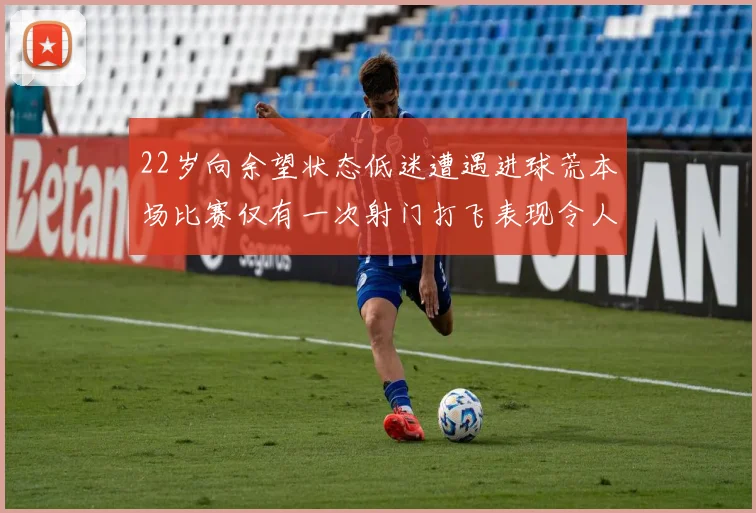22岁向余望状态低迷遭遇进球荒本场比赛仅有一次射门打飞表现令人失望