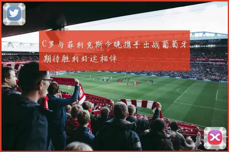C罗与菲利克斯今晚携手出战葡萄牙期待胜利好运相伴