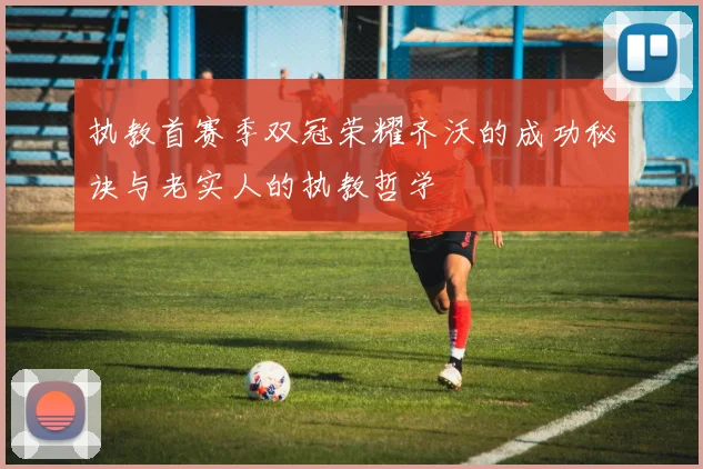 执教首赛季双冠荣耀齐沃的成功秘诀与老实人的执教哲学