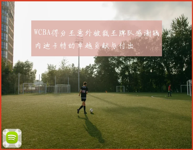 WCBA得分王意外被裁王牌队感谢钱内迪卡特的卓越贡献与付出