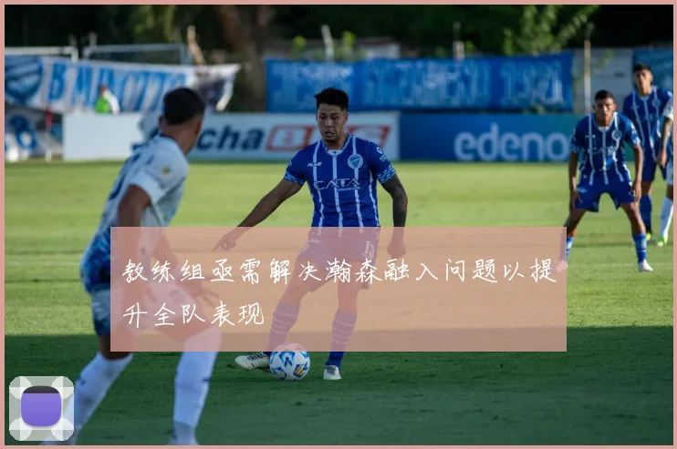 教练组亟需解决瀚森融入问题以提升全队表现