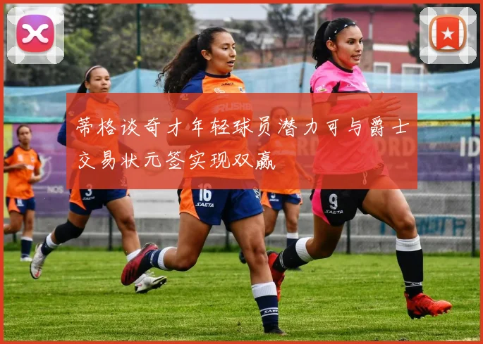 蒂格谈奇才年轻球员潜力可与爵士交易状元签实现双赢