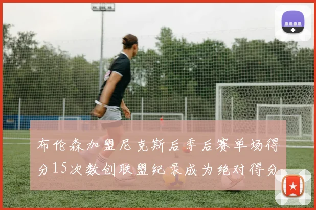 布伦森加盟尼克斯后季后赛单场得分15次数创联盟纪录成为绝对得分王