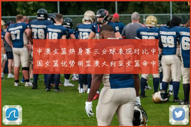 中澳女篮热身赛三分球表现对比中国女篮优势明显澳大利亚女篮命中率低下