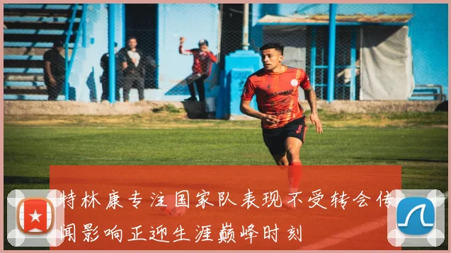特林康专注国家队表现不受转会传闻影响正迎生涯巅峰时刻