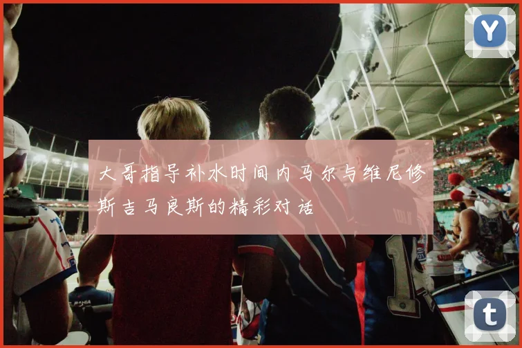 大哥指导补水时间内马尔与维尼修斯吉马良斯的精彩对话