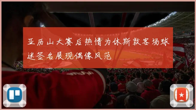 亚历山大赛后热情为休斯敦客场球迷签名展现偶像风范