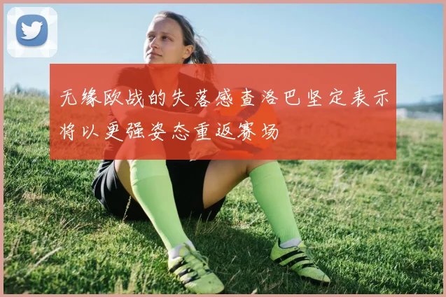 无缘欧战的失落感查洛巴坚定表示将以更强姿态重返赛场