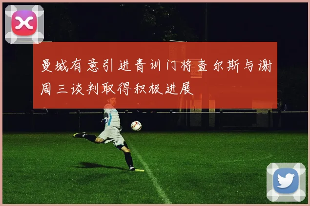 曼城有意引进青训门将查尔斯与谢周三谈判取得积极进展