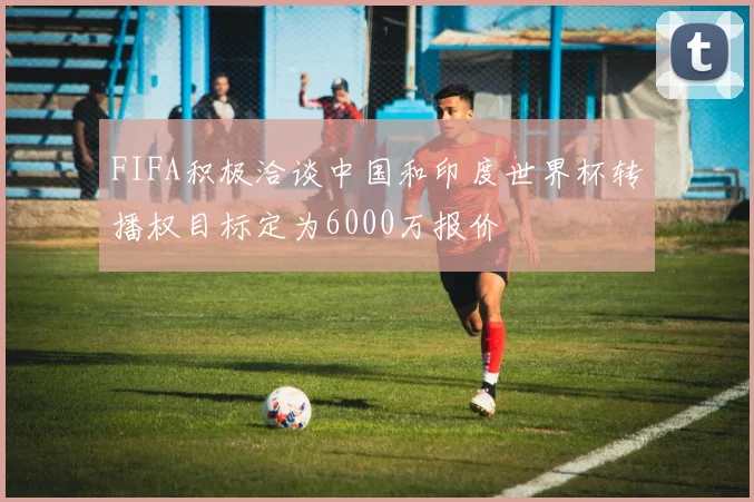 FIFA积极洽谈中国和印度世界杯转播权目标定为6000万报价