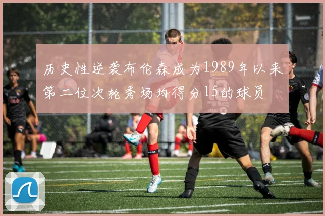 历史性逆袭布伦森成为1989年以来第二位次轮秀场均得分15的球员