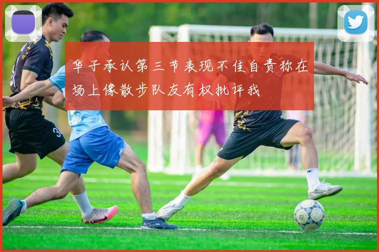 华子承认第三节表现不佳自责称在场上像散步队友有权批评我