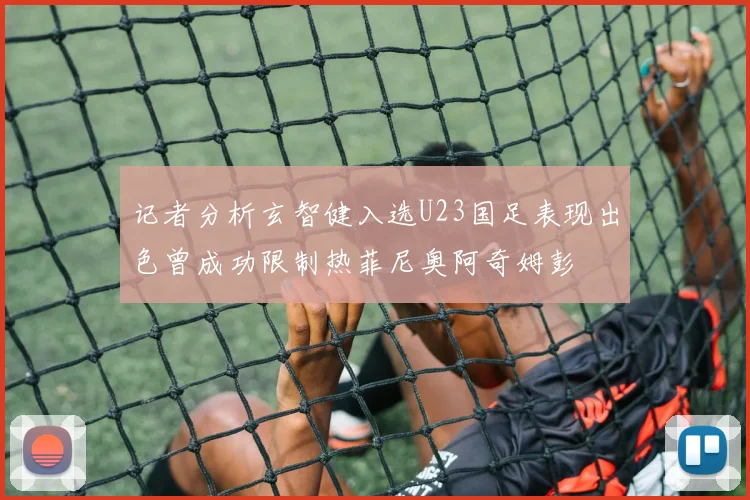 记者分析玄智健入选U23国足表现出色曾成功限制热菲尼奥阿奇姆彭