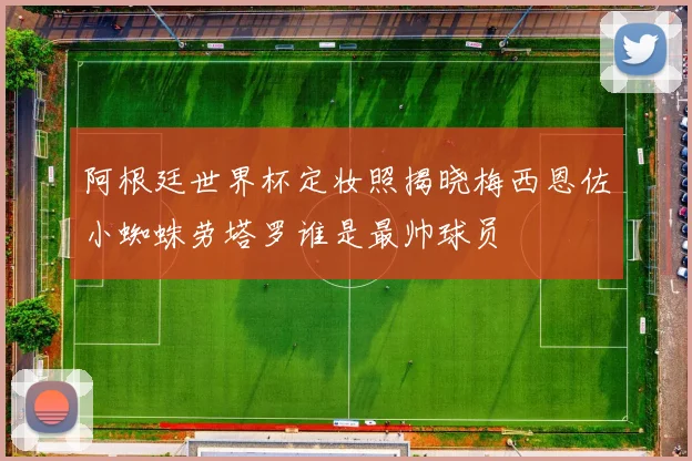 阿根廷世界杯定妆照揭晓梅西恩佐小蜘蛛劳塔罗谁是最帅球员