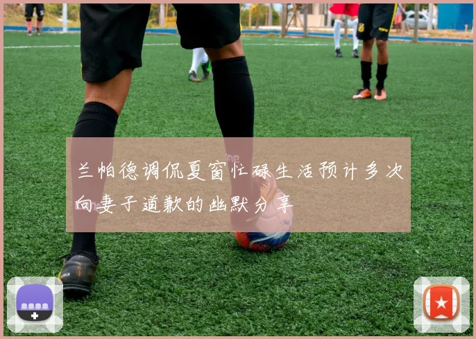 兰帕德调侃夏窗忙碌生活预计多次向妻子道歉的幽默分享