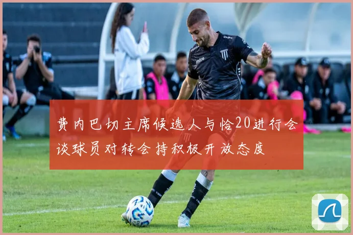 费内巴切主席候选人与恰20进行会谈球员对转会持积极开放态度