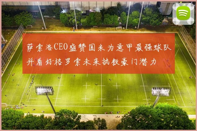 萨索洛CEO盛赞国米为意甲最强球队并看好格罗索未来执教豪门潜力