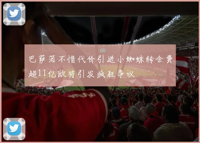 巴萨若不惜代价引进小蜘蛛转会费超11亿欧将引发疯狂争议