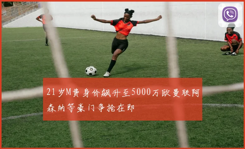 21岁M费身价飙升至5000万欧曼联阿森纳等豪门争抢在即