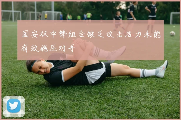 国安双中锋组合缺乏攻击活力未能有效施压对手