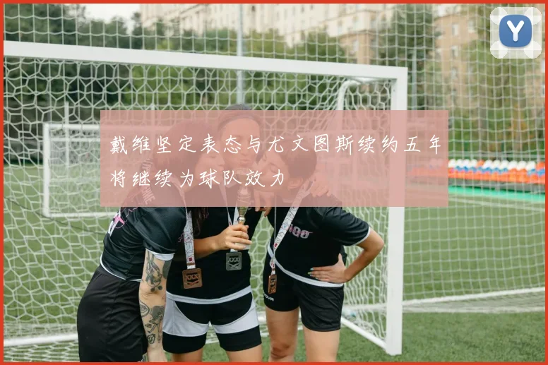 戴维坚定表态与尤文图斯续约五年将继续为球队效力