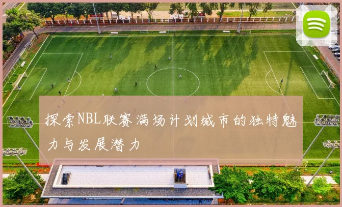 探索NBL联赛满场计划城市的独特魅力与发展潜力